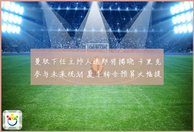 曼联下任主帅人选即将揭晓 卡里克参与未来规划 夏季转会预算大幅提升