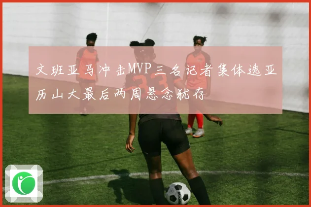文班亚马冲击MVP三名记者集体选亚历山大最后两周悬念犹存