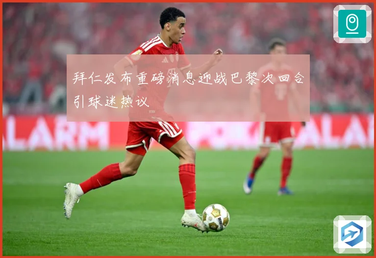 拜仁发布重磅消息迎战巴黎次回合引球迷热议