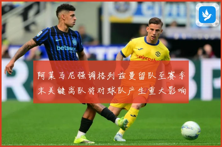 阿莱马尼强调格列兹曼留队至赛季末关键离队将对球队产生重大影响战术观察
