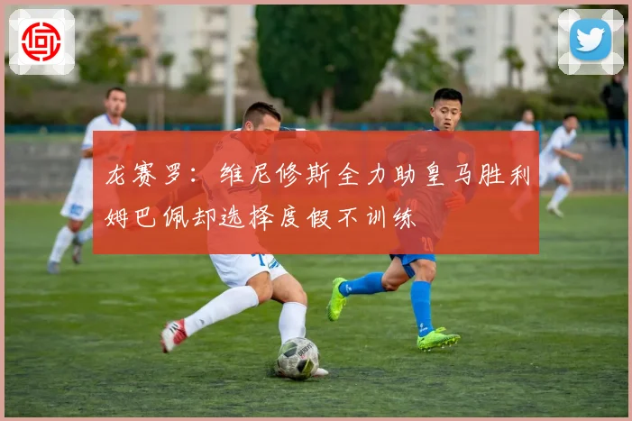 龙赛罗：维尼修斯全力助皇马胜利姆巴佩却选择度假不训练
