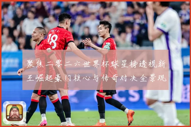 聚焦二零二六世界杯球星榜透视新王崛起豪门核心与传奇对决全景观数据研判
