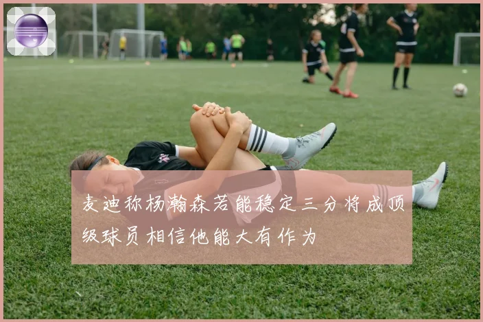 麦迪称杨瀚森若能稳定三分将成顶级球员相信他能大有作为