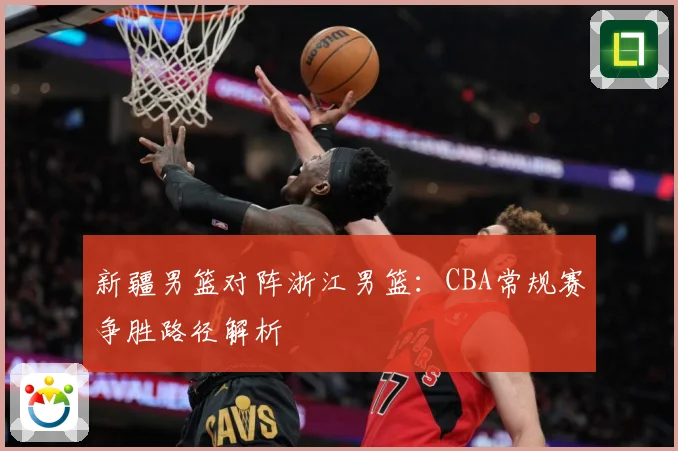 新疆男篮对阵浙江男篮：CBA常规赛争胜路径解析