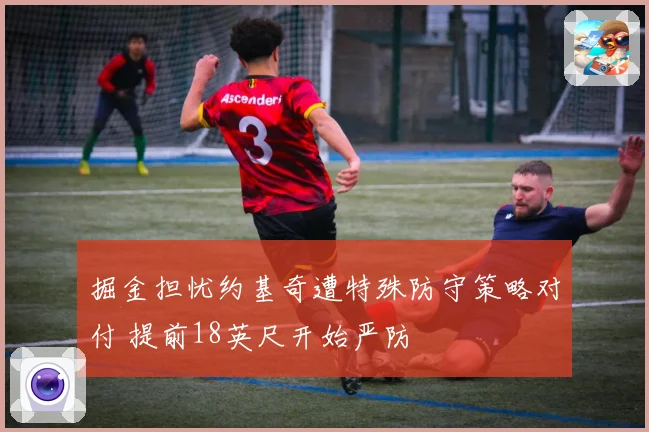 掘金担忧约基奇遭特殊防守策略对付 提前18英尺开始严防
