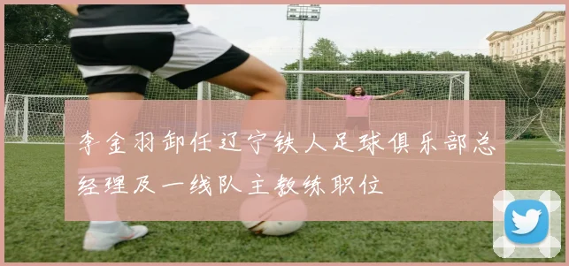 李金羽卸任辽宁铁人足球俱乐部总经理及一线队主教练职位
