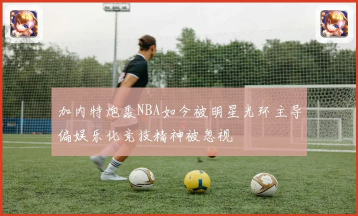 加内特炮轰NBA如今被明星光环主导偏娱乐化竞技精神被忽视