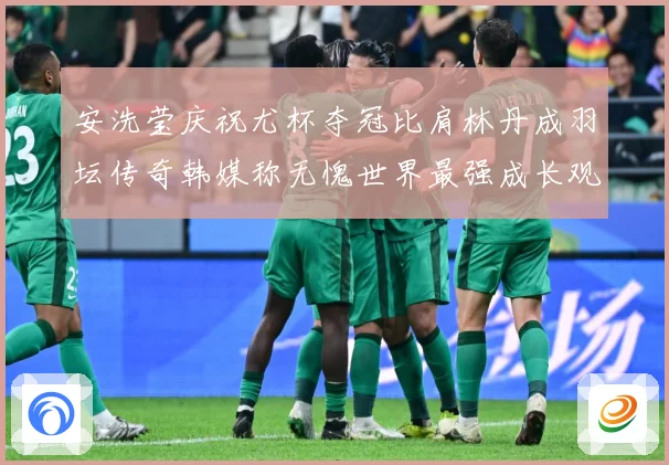安洗莹庆祝尤杯夺冠比肩林丹成羽坛传奇韩媒称无愧世界最强成长观察