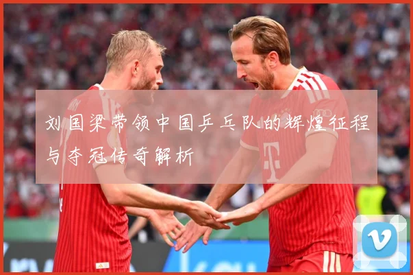 刘国梁带领中国乒乓队的辉煌征程与夺冠传奇解析