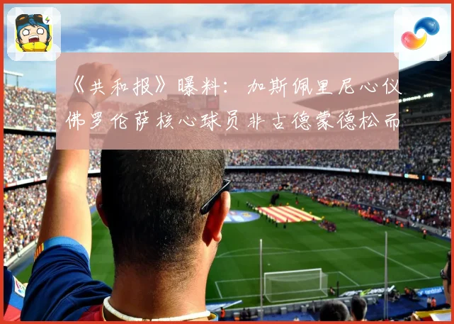 《共和报》曝料：加斯佩里尼心仪佛罗伦萨核心球员非古德蒙德松而是他