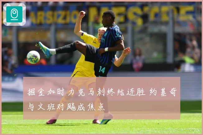 掘金加时力克马刺终结连胜 约基奇与文班对飚成焦点