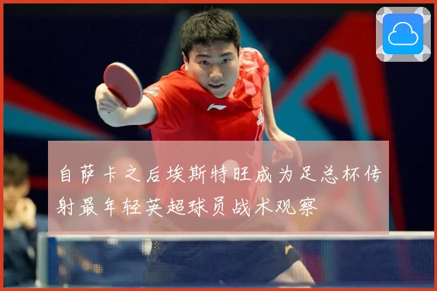 自萨卡之后埃斯特旺成为足总杯传射最年轻英超球员战术观察