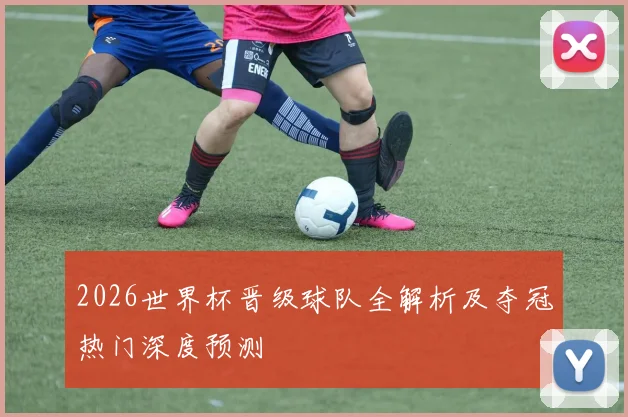 2026世界杯晋级球队全解析及夺冠热门深度预测