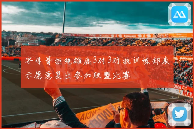 字母哥拒绝雄鹿3对3对抗训练却表示愿意复出参加联盟比赛