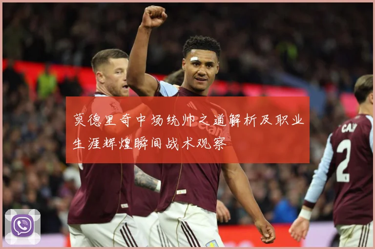 莫德里奇中场统帅之道解析及职业生涯辉煌瞬间战术观察