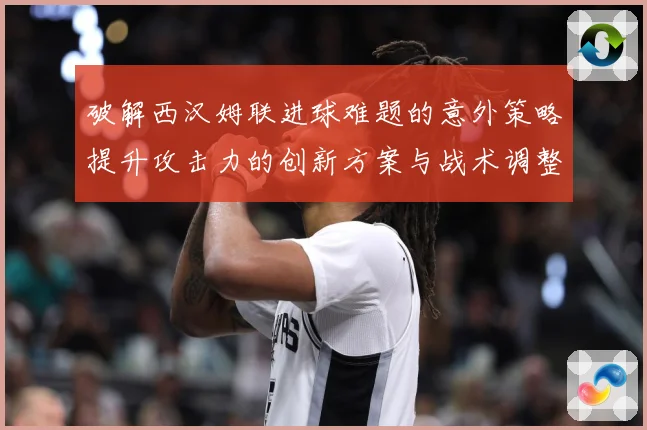 破解西汉姆联进球难题的意外策略提升攻击力的创新方案与战术调整数据研判