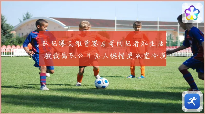 队记曝艾维曾赛后奇问记者私生活 被裁离队公牛无人惋惜更衣室冷漠