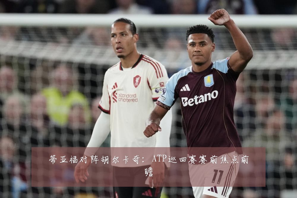 蒂亚福对阵胡尔卡奇:ATP巡回赛赛前焦点前瞻